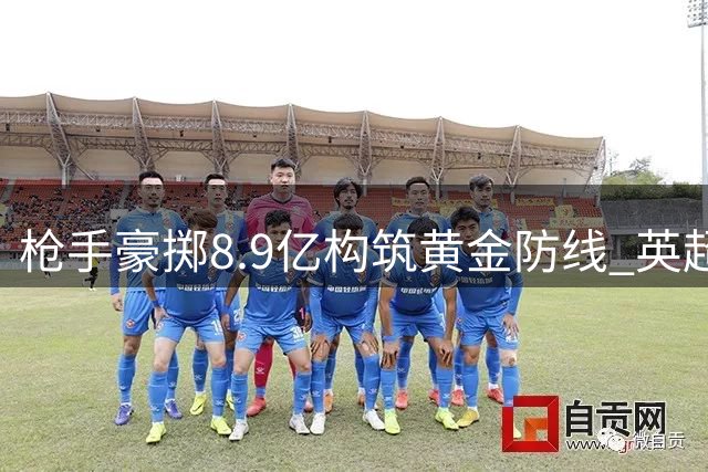 枪手豪掷8.9亿构筑黄金防线 英超格局或将因塔帅革新而改写