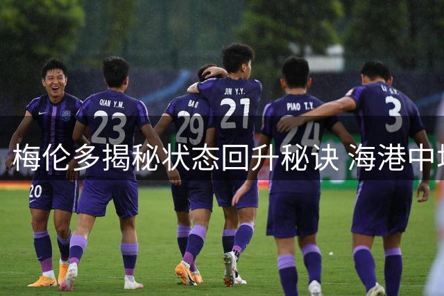 梅伦多揭秘状态回升秘诀 海港中场铁三角掌控申城德比
