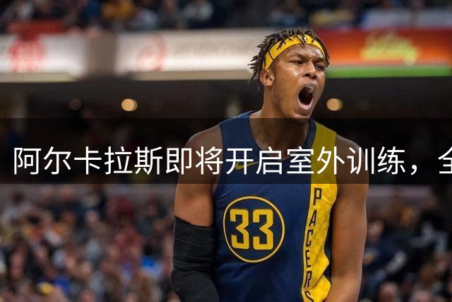 阿尔卡拉斯即将开启室外训练，全新备战北美硬地赛季